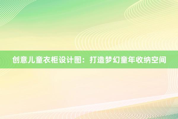 创意儿童衣柜设计图：打造梦幻童年收纳空间